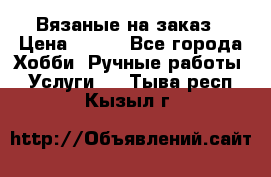 Вязаные на заказ › Цена ­ 800 - Все города Хобби. Ручные работы » Услуги   . Тыва респ.,Кызыл г.